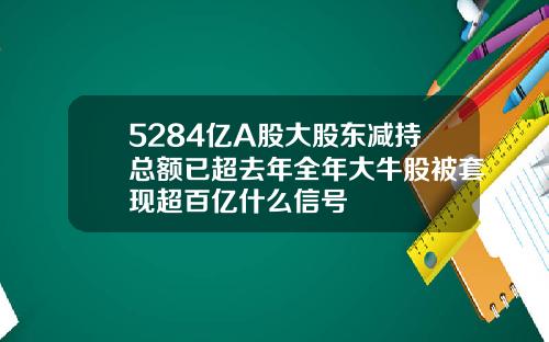 5284亿A股大股东减持总额已超去年全年大牛股被套现超百亿什么信号