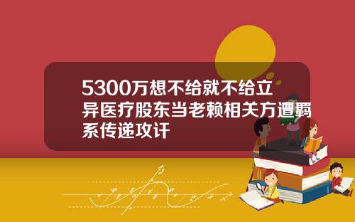 5300万想不给就不给立异医疗股东当老赖相关方遭羁系传递攻讦