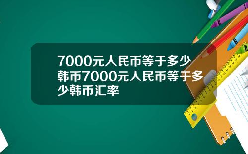 7000元人民币等于多少韩币7000元人民币等于多少韩币汇率