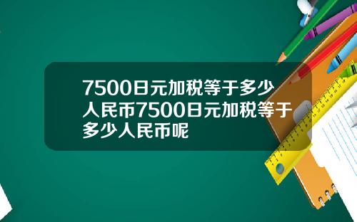 7500日元加税等于多少人民币7500日元加税等于多少人民币呢