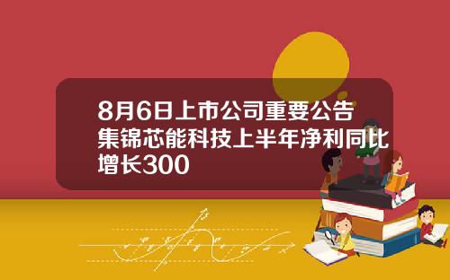 8月6日上市公司重要公告集锦芯能科技上半年净利同比增长300