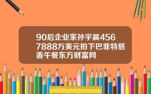 90后企业家孙宇晨4567888万美元拍下巴菲特慈善午餐东方财富网