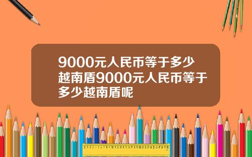 9000元人民币等于多少越南盾9000元人民币等于多少越南盾呢