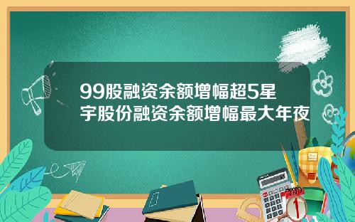 99股融资余额增幅超5星宇股份融资余额增幅最大年夜
