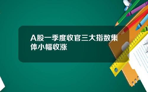 A股一季度收官三大指数集体小幅收涨