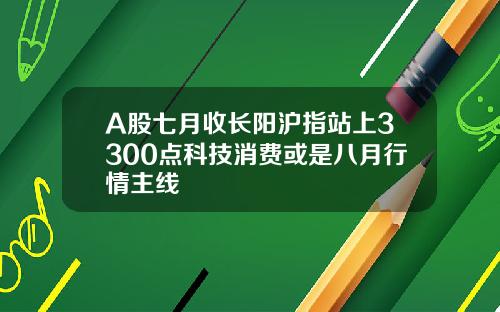 A股七月收长阳沪指站上3300点科技消费或是八月行情主线