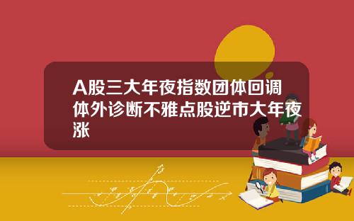 A股三大年夜指数团体回调体外诊断不雅点股逆市大年夜涨