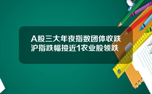 A股三大年夜指数团体收跌沪指跌幅接近1农业股领跌