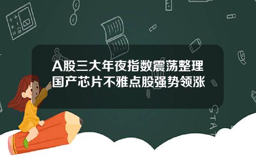 A股三大年夜指数震荡整理国产芯片不雅点股强势领涨