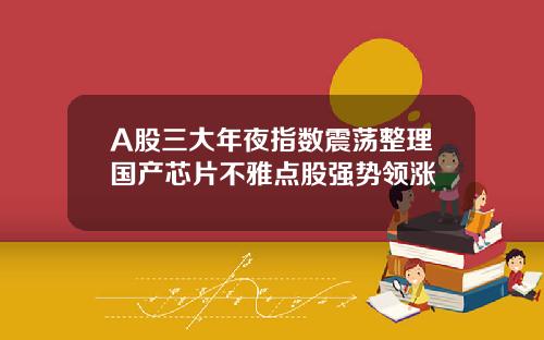 A股三大年夜指数震荡整理国产芯片不雅点股强势领涨