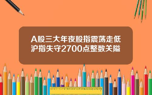 A股三大年夜股指震荡走低沪指失守2700点整数关隘