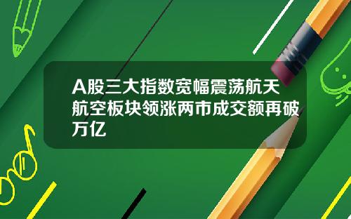 A股三大指数宽幅震荡航天航空板块领涨两市成交额再破万亿