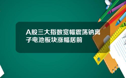 A股三大指数宽幅震荡钠离子电池板块涨幅居前