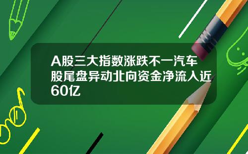 A股三大指数涨跌不一汽车股尾盘异动北向资金净流入近60亿