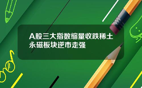 A股三大指数缩量收跌稀土永磁板块逆市走强
