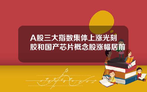 A股三大指数集体上涨光刻胶和国产芯片概念股涨幅居前
