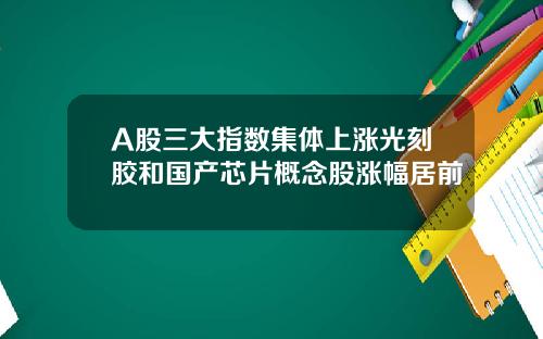 A股三大指数集体上涨光刻胶和国产芯片概念股涨幅居前