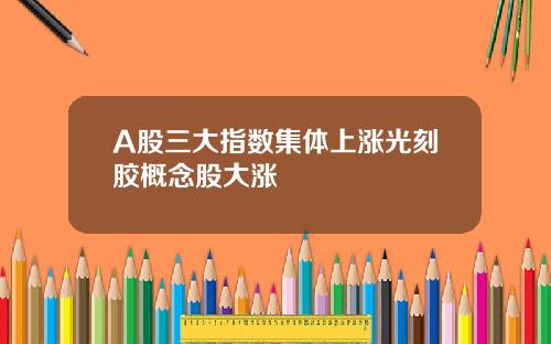 A股三大指数集体上涨光刻胶概念股大涨