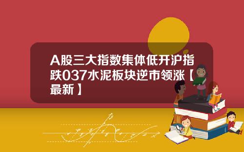 A股三大指数集体低开沪指跌037水泥板块逆市领涨【最新】
