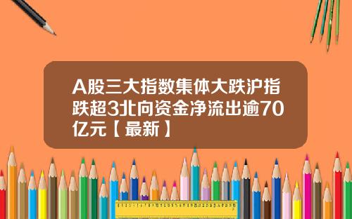 A股三大指数集体大跌沪指跌超3北向资金净流出逾70亿元【最新】