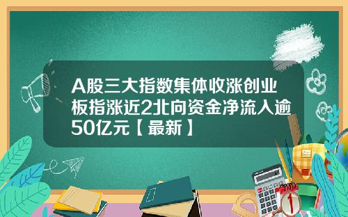 A股三大指数集体收涨创业板指涨近2北向资金净流入逾50亿元【最新】