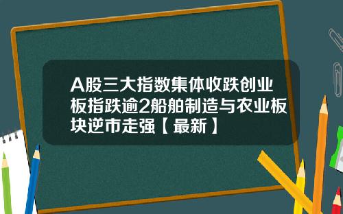 A股三大指数集体收跌创业板指跌逾2船舶制造与农业板块逆市走强【最新】