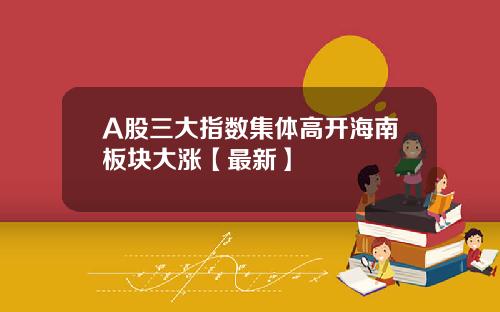 A股三大指数集体高开海南板块大涨【最新】