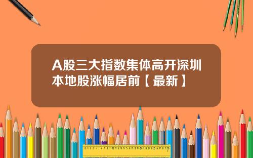 A股三大指数集体高开深圳本地股涨幅居前【最新】
