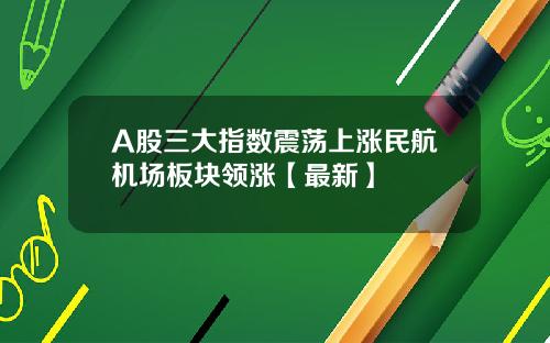 A股三大指数震荡上涨民航机场板块领涨【最新】