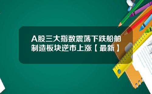 A股三大指数震荡下跌船舶制造板块逆市上涨【最新】