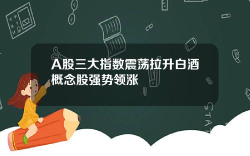 A股三大指数震荡拉升白酒概念股强势领涨