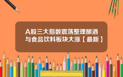 A股三大指数震荡整理酿酒与食品饮料板块大涨【最新】