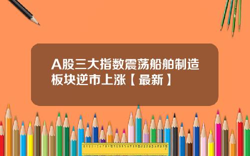 A股三大指数震荡船舶制造板块逆市上涨【最新】