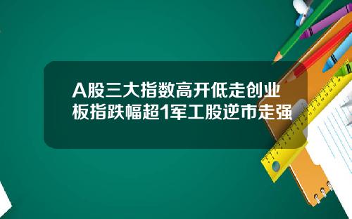 A股三大指数高开低走创业板指跌幅超1军工股逆市走强
