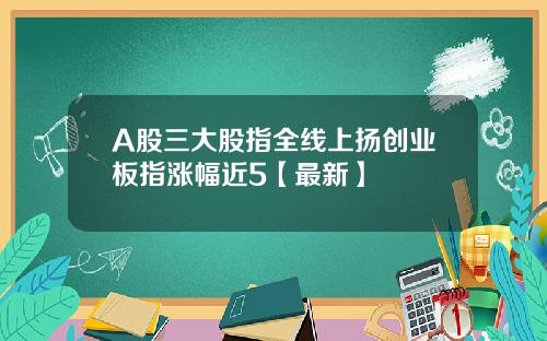 A股三大股指全线上扬创业板指涨幅近5【最新】