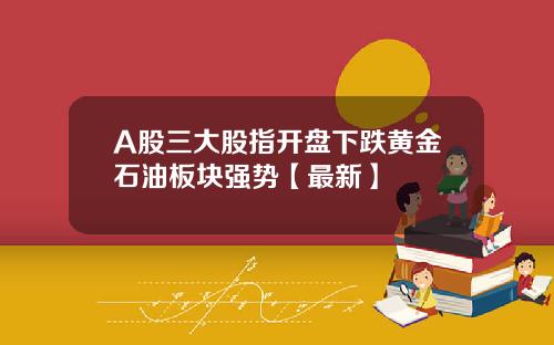 A股三大股指开盘下跌黄金石油板块强势【最新】