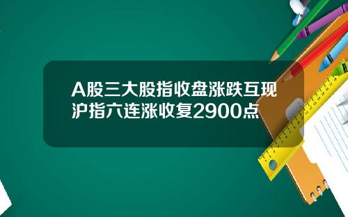 A股三大股指收盘涨跌互现沪指六连涨收复2900点