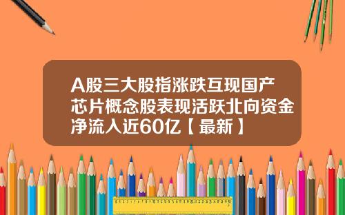A股三大股指涨跌互现国产芯片概念股表现活跃北向资金净流入近60亿【最新】