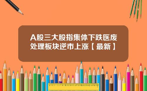 A股三大股指集体下跌医废处理板块逆市上涨【最新】