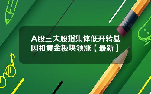A股三大股指集体低开转基因和黄金板块领涨【最新】