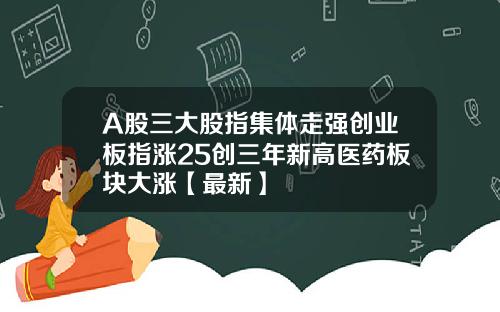 A股三大股指集体走强创业板指涨25创三年新高医药板块大涨【最新】