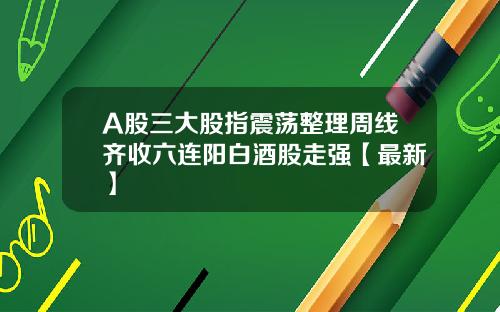 A股三大股指震荡整理周线齐收六连阳白酒股走强【最新】