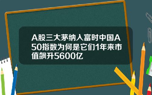 A股三大茅纳入富时中国A50指数为何是它们1年来市值飙升5600亿