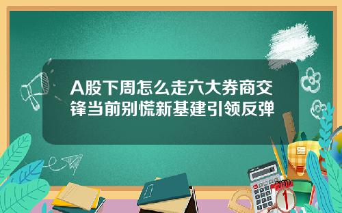 A股下周怎么走六大券商交锋当前别慌新基建引领反弹