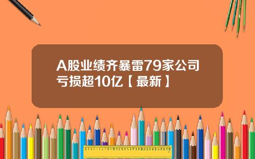 A股业绩齐暴雷79家公司亏损超10亿【最新】