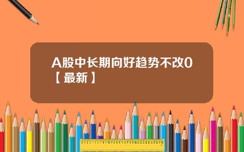 A股中长期向好趋势不改0【最新】