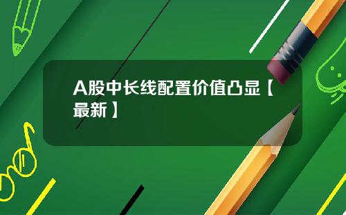 A股中长线配置价值凸显【最新】