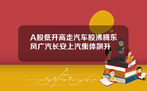A股低开高走汽车股沸腾东风广汽长安上汽集体飙升