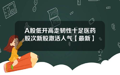 A股低开高走韧性十足医药股次新股激活人气【最新】