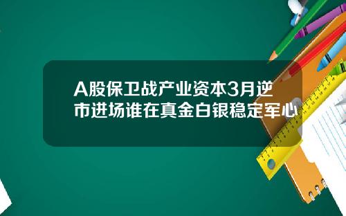 A股保卫战产业资本3月逆市进场谁在真金白银稳定军心